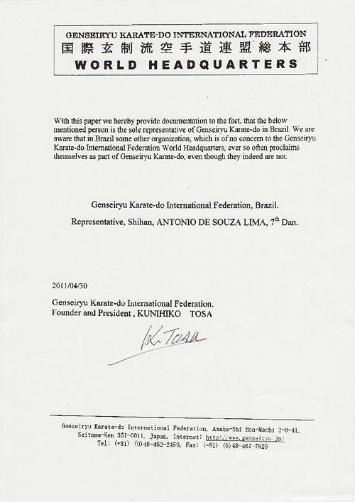 GENSEIRYU KARATE-DO INTERNATIONAL FEDERATION WORLD HEADQUARTERS: With this paper we hereby provide documentation to the fact, that the below mentioned person is the sole representative of Genseiryu Karate-do in Brazil. We are aware that in Brazil some other organization, which is of no concern to the Genseiryu Karate-do International Federation World Headquarters, ever so often proclaims themselves as part of Genseiryu Karate-do, even though they indeed are not. Genseiryu Karate-do International Federation, Brazil. Representative, Shihan, ANTONIO DE SOUZA LIMA, 7th Dan. 2011/4/30 Genseiryu Karate-do International Federation Founder and President, KUNIHIKO TOSA