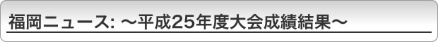 福岡ニュース〜平成25年度大会成績結果〜