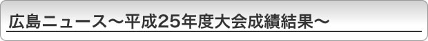 広島ニュース〜平成25年度大会成績結果〜